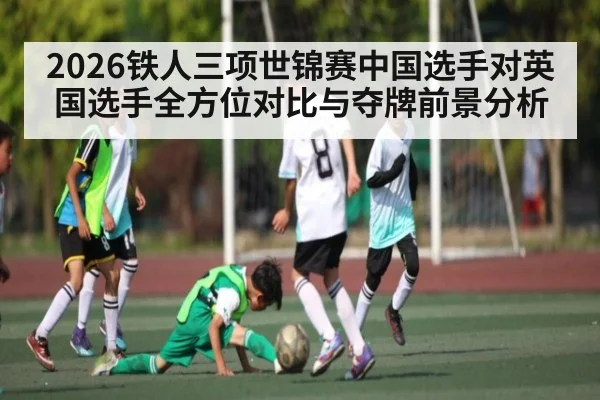 2026铁人三项世锦赛中国选手对英国选手全方位对比与夺牌前景分析