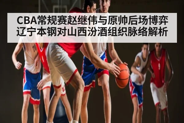CBA常规赛赵继伟与原帅后场博弈 辽宁本钢对山西汾酒组织脉络解析