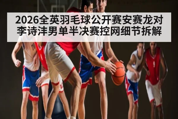 2026全英羽毛球公开赛安赛龙对李诗沣男单半决赛控网细节拆解