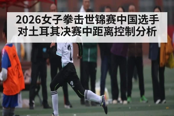 2026女子拳击世锦赛中国选手对土耳其决赛中距离控制分析